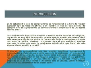 En la actualidad el uso de computadoras es fundamental a la hora de realizar
cualquier tipo de tarea de oficina o de estudio, el uso de este sistema de
computo nos da la posibilidad de obtener y brindar información de una forma
sencilla eficaz .

las computadoras hay sufrido cambios a medida de los avances tecnológicos,
hoy en día es muy fácil la obtención de este tipo de aparato electrónico, claro
esta a comparación de sus inicios de fabricación; En la actualidad encontramos
una serie de estilos, diseños programas para el uso cotidiano, muchas
empresas brindan una serie de programas actualizados que hacen de este
sistema el mas sencillo y versátil.

El uso de las computadoras nos trae muchos beneficios, incrementan la
productividad y eficiencia, paro existe una serie de problemas en la seguridad
del sistema de información, común mente estos problemas de seguridad de
información se presentan en los hogares, empresas y hasta en los gobiernos.
Otro tipo de problema a un mas conocido son los famosos “virus”, cuyo
propósito es el de crear daños o molestias para el usuario. Desde mensajes
molestos hasta el formateo de los discos duros.
                                                                                  3
 