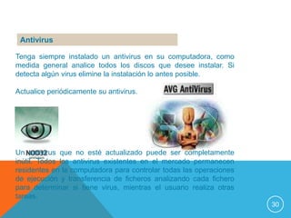 Antivirus

Tenga siempre instalado un antivirus en su computadora, como
medida general analice todos los discos que desee instalar. Si
detecta algún virus elimine la instalación lo antes posible.

Actualice periódicamente su antivirus.




Un antivirus que no esté actualizado puede ser completamente
inútil. Todos los antivirus existentes en el mercado permanecen
residentes en la computadora para controlar todas las operaciones
de ejecución y transferencia de ficheros analizando cada fichero
para determinar si tiene virus, mientras el usuario realiza otras
tareas.
                                                                    30
 