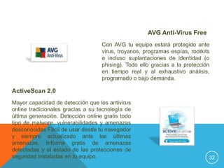 AVG Anti-Virus Free
                                   Con AVG tu equipo estará protegido ante
                                   virus, troyanos, programas espías, rootkits
                                   e incluso suplantaciones de identidad (o
                                   phising). Todo ello gracias a la protección
                                   en tiempo real y al exhaustivo análisis,
                                   programado o bajo demanda.

ActiveScan 2.0
Mayor capacidad de detección que los antivirus
online tradicionales gracias a su tecnología de
última generación. Detección online gratis todo
tipo de malware, vulnerabilidades y amenazas
desconocidas Fácil de usar desde tu navegador
y siempre actualizado ante las últimas
amenazas. Informe gratis de amenazas
detectadas y el estado de las protecciones de
seguridad instaladas en tu equipo.                                           32
 