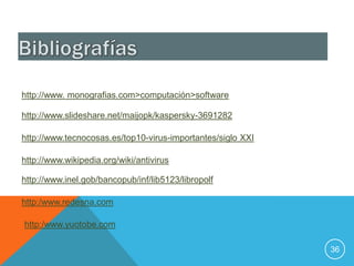http://www. monografias.com>computación>software

http://www.slideshare.net/maijopk/kaspersky-3691282

http://www.tecnocosas.es/top10-virus-importantes/siglo XXI

http://www.wikipedia.org/wiki/antivirus

http://www.inel.gob/bancopub/inf/lib5123/libropolf

http:/www.redesna.com

http:/www.yuotobe.com

                                                             36
 