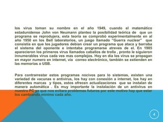 los virus toman su nombre en el año 1949, cuando el matemático
estadunidense John von Neumann planteo la posibilidad teórica de que un
programa se reprodujera, esta teoría se comprobó experimentalmente en al
año 1950 en los Bell laboratorios, un juego llamado “Guerra nuclear” que
consistía en que los jugadores debían crear un programa que ataca y borraba
el sistema del oponente e intentaba programarse atreves de el. En 1985
aparecieron los primeros virus llamados caballos de trolla , pronto le siguieron
innumerables virus cada ves mas complejos. Hoy en día los virus se propagan
en mayor numero en internet, vía correo electrónico, también se extienden en
las memorias o USB.


Para contrarrestar estos programas nocivos para lo sistemas, existen una
variedad de vacunas o antivirus, los hay con conexión a internet, los hay en
diferentes marcas y tipos, estos ofrecen actualizaciones que se instalan de
manera automática . Es muy importante la instalación de un antivirus en
nuestro PC ya que nos evitara problemas futuros por este motivo hay que estar
los cambiando mínimo cada año.




                                                                                   4
 
