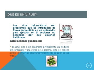Los    virus   informáticos   son
  programas que se introducen de
  forma subrepticia en un ordenador
  para ejecutar en él acciones no
  deseadas     por   sus    usuarios
  habituales.


 El virus une a un programa preexistente en el disco
del ordenador una copia de sí mismo. Esto se conoce
como "infectar" el programa y permite la difusión de los
virus.



                                                           5
 