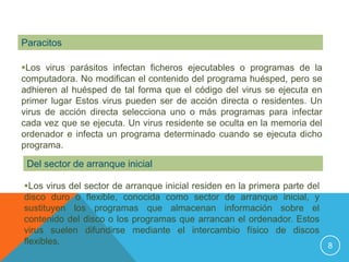 Paracitos

Los virus parásitos infectan ficheros ejecutables o programas de la
computadora. No modifican el contenido del programa huésped, pero se
adhieren al huésped de tal forma que el código del virus se ejecuta en
primer lugar Estos virus pueden ser de acción directa o residentes. Un
virus de acción directa selecciona uno o más programas para infectar
cada vez que se ejecuta. Un virus residente se oculta en la memoria del
ordenador e infecta un programa determinado cuando se ejecuta dicho
programa.

 Del sector de arranque inicial

Los virus del sector de arranque inicial residen en la primera parte del
disco duro o flexible, conocida como sector de arranque inicial, y
sustituyen los programas que almacenan información sobre el
contenido del disco o los programas que arrancan el ordenador. Estos
virus suelen difundirse mediante el intercambio físico de discos
flexibles.                                                                8
 