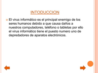 INTODUCCION
 El virus informático es el principal enemigo de los
seres humanos debido a que causa daños a
nuestros computadores, teléfono o tabletas por ello
el virus informático tiene el puesto numero uno de
depredadores de aparatos electrónicos.
 