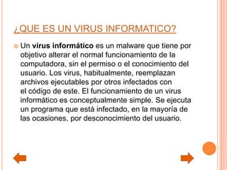 ¿QUE ES UN VIRUS INFORMATICO?
 Un virus informático es un malware que tiene por
objetivo alterar el normal funcionamiento de la
computadora, sin el permiso o el conocimiento del
usuario. Los virus, habitualmente, reemplazan
archivos ejecutables por otros infectados con
el código de este. El funcionamiento de un virus
informático es conceptualmente simple. Se ejecuta
un programa que está infectado, en la mayoría de
las ocasiones, por desconocimiento del usuario.
 