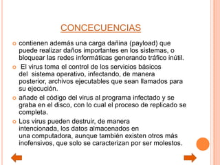 CONCECUENCIAS
 contienen además una carga dañina (payload) que
puede realizar daños importantes en los sistemas, o
bloquear las redes informáticas generando tráfico inútil.
 El virus toma el control de los servicios básicos
del sistema operativo, infectando, de manera
posterior, archivos ejecutables que sean llamados para
su ejecución.
 añade el código del virus al programa infectado y se
graba en el disco, con lo cual el proceso de replicado se
completa.
 Los virus pueden destruir, de manera
intencionada, los datos almacenados en
una computadora, aunque también existen otros más
inofensivos, que solo se caracterizan por ser molestos.
 