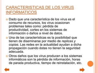 CARACTERISTICAS DE LOS VIRUS
INFORMATICOS
 Dado que una característica de los virus es el
consumo de recursos, los virus ocasionan
problemas tales como: pérdida de
productividad, cortes en los sistemas de
información o daños a nivel de datos.
 Una de las características es la posibilidad que
tienen de diseminarse por medio de replicas y
copias. Las redes en la actualidad ayudan a dicha
propagación cuando éstas no tienen la seguridad
adecuada.
 Otros daños que los virus producen a los sistemas
informáticos son la pérdida de información, horas
de parada productiva, tiempo de reinstalación, etc.
 