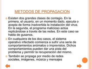 METODOS DE PROPAGACION
 Existen dos grandes clases de contagio. En la
primera, el usuario, en un momento dado, ejecuta o
acepta de forma inadvertida la instalación del virus.
En la segunda, el programa malicioso actúa
replicándose a través de las redes. En este caso se
habla de gusanos.
 En cualquiera de los dos casos, el sistema
operativo infectado comienza a sufrir una serie de
comportamientos anómalos o imprevistos. Dichos
comportamientos pueden dar una pista del
problema y permitir la recuperación del mismo.
 También se propaga por medio de redes
sociales, imágenes, música y mensajes
 