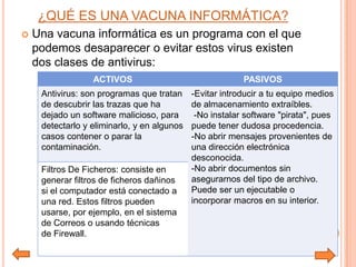 ¿QUÉ ES UNA VACUNA INFORMÁTICA?
 Una vacuna informática es un programa con el que
podemos desaparecer o evitar estos virus existen
dos clases de antivirus:
ACTIVOS PASIVOS
Antivirus: son programas que tratan
de descubrir las trazas que ha
dejado un software malicioso, para
detectarlo y eliminarlo, y en algunos
casos contener o parar la
contaminación.
-Evitar introducir a tu equipo medios
de almacenamiento extraíbles.
-No instalar software "pirata", pues
puede tener dudosa procedencia.
-No abrir mensajes provenientes de
una dirección electrónica
desconocida.
-No abrir documentos sin
asegurarnos del tipo de archivo.
Puede ser un ejecutable o
incorporar macros en su interior.
Filtros De Ficheros: consiste en
generar filtros de ficheros dañinos
si el computador está conectado a
una red. Estos filtros pueden
usarse, por ejemplo, en el sistema
de Correos o usando técnicas
de Firewall.
 