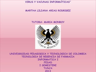 VIRUS Y VACUNAS INFORMÁTICAS”
MARTHA LILIANA ARIAS RODRIGEZ

TUTORA: MARIA MONROY

UNIVESRSIDAD PEDAGOGICA Y TECNOLOGICA DE COLOMBIA
TECNOLOGIA DE REGENCIA DE FARMACIA
INFORMATICA I
FESAD
I SEMESTERE
TUNJA
2013

 
