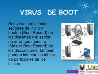 VIRUS DE BOOT
Son virus que infectan
sectores de inicio y
booteo (Boot Record) de
los diskettes y el sector
de arranque maestro
(Master Boot Record) de
los discos duros; también
pueden infectar las tablas
de particiones de los
discos
SIGUIENTE

 