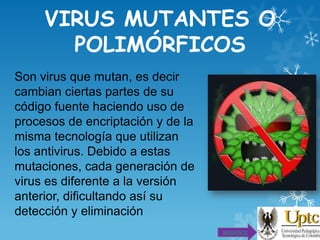 VIRUS MUTANTES O
POLIMÓRFICOS
Son virus que mutan, es decir
cambian ciertas partes de su
código fuente haciendo uso de
procesos de encriptación y de la
misma tecnología que utilizan
los antivirus. Debido a estas
mutaciones, cada generación de
virus es diferente a la versión
anterior, dificultando así su
detección y eliminación
SIGUIENTE

 