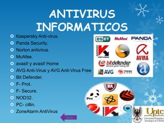 ANTIVIRUS
INFORMATICOS













Kaspersky Anti-virus.
Panda Security.
Norton antivirus.
McAfee.
avast! y avast! Home
AVG Anti-Virus y AVG Anti-Virus Free
Bit Defender.
F- Prot.
F- Secure.
NOD32.
PC- cillin.
ZoneAlarm AntiVirus
MENU

 