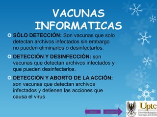 VACUNAS
INFORMATICAS
 SÓLO DETECCIÓN: Son vacunas que solo
detectan archivos infectados sin embargo
no pueden eliminarlos o desinfectarlos.
 DETECCIÓN Y DESINFECCIÓN: son
vacunas que detectan archivos infectados y
que pueden desinfectarlos.
 DETECCIÓN Y ABORTO DE LA ACCIÓN:
son vacunas que detectan archivos
infectados y detienen las acciones que
causa el virus
MENU

SIGUIENTE

 