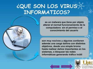 ¿QUE SON LOS VIRUS
INFORMATICOS?
es un malware que tiene por objeto
alterar el normal funcionamiento de la
computadora sin el permiso o el
conocimiento del usuario

son muy nocivos y algunos contienen
además una carga dañina con distintos
objetivos, desde una simple broma
hasta realizar daños importantes en los
sistemas, o bloquear las redes
informáticas generando tráfico inútil

MENU

SIGUIENTE

 