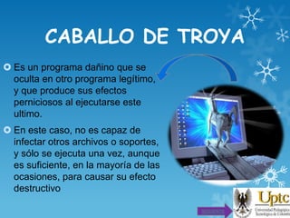 CABALLO DE TROYA
 Es un programa dañino que se
oculta en otro programa legítimo,
y que produce sus efectos
perniciosos al ejecutarse este
ultimo.

 En este caso, no es capaz de
infectar otros archivos o soportes,
y sólo se ejecuta una vez, aunque
es suficiente, en la mayoría de las
ocasiones, para causar su efecto
destructivo
SIGUIENTE

 