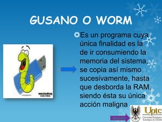 GUSANO O WORM
Es un programa cuya
única finalidad es la
de ir consumiendo la
memoria del sistema,
se copia así mismo
sucesivamente, hasta
que desborda la RAM,
siendo ésta su única
acción maligna
SIGUIENTE

 