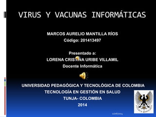 VIRUS Y VACUNAS INFORMÁTICAS
MARCOS AURELIO MANTILLA RÍOS
Código: 201413497
Presentado a:
LORENA CRISTINA URIBE VILLAMIL
Docente Informática
UNIVERSIDAD PEDAGÓGICA Y TECNOLÓGICA DE COLOMBIA
TECNOLOGÍA EN GESTIÓN EN SALUD
TUNJA- COLOMBIA
2014
11/06/2014
 