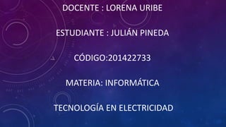 DOCENTE : LORENA URIBE 
ESTUDIANTE : JULIÁN PINEDA 
CÓDIGO:201422733 
MATERIA: INFORMÁTICA 
TECNOLOGÍA EN ELECTRICIDAD 
 