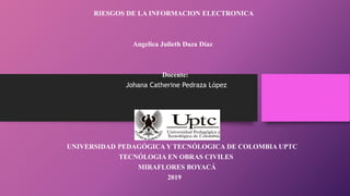 RIESGOS DE LA INFORMACION ELECTRONICA
Angelica Julieth Daza Díaz
Docente:
Johana Catherine Pedraza López
UNIVERSIDAD PEDAGÓGICA Y TECNÓLOGICA DE COLOMBIA UPTC
TECNÓLOGIA EN OBRAS CIVILES
MIRAFLORES BOYACÁ
2019
 