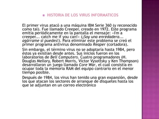   HISTORIA DE LOS VIRUS INFORMATICOS

El primer virus atacó a una máquina IBM Serie 360 (y reconocido
como tal). Fue llamado Creeper, creado en 1972. Este programa
emitía periódicamente en la pantalla el mensaje: «I'm a
creeper... catch me if you can!» (¡Soy una enredadera...
agárrame si puedes!). Para eliminar este problema se creó el
primer programa antivirus denominado Reaper (cortadora).
Sin embargo, el término virus no se adoptaría hasta 1984, pero
éstos ya existían desde antes. Sus inicios fueron en los
laboratorios de Bell Computers. Cuatro programadores (H.
Douglas Mellory, Robert Morris, Víctor Vysottsky y Ken Thompson)
desarrollaron un juego llamado Core War, el cual consistía en
ocupar toda la memoria RAM del equipo contrario en el menor
tiempo posible.
Después de 1984, los virus han tenido una gran expansión, desde
los que atacan los sectores de arranque de disquetes hasta los
que se adjuntan en un correo electrónico
 