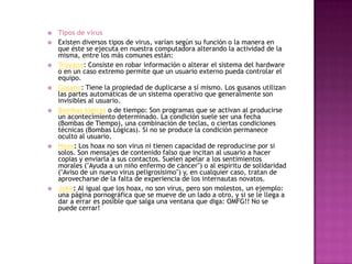    Tipos de virus
   Existen diversos tipos de virus, varían según su función o la manera en
    que éste se ejecuta en nuestra computadora alterando la actividad de la
    misma, entre los más comunes están:
   Troyano: Consiste en robar información o alterar el sistema del hardware
    o en un caso extremo permite que un usuario externo pueda controlar el
    equipo.
   Gusano: Tiene la propiedad de duplicarse a sí mismo. Los gusanos utilizan
    las partes automáticas de un sistema operativo que generalmente son
    invisibles al usuario.
   Bombas lógicas o de tiempo: Son programas que se activan al producirse
    un acontecimiento determinado. La condición suele ser una fecha
    (Bombas de Tiempo), una combinación de teclas, o ciertas condiciones
    técnicas (Bombas Lógicas). Si no se produce la condición permanece
    oculto al usuario.
   Hoax: Los hoax no son virus ni tienen capacidad de reproducirse por si
    solos. Son mensajes de contenido falso que incitan al usuario a hacer
    copias y enviarla a sus contactos. Suelen apelar a los sentimientos
    morales ("Ayuda a un niño enfermo de cáncer") o al espíritu de solidaridad
    ("Aviso de un nuevo virus peligrosísimo") y, en cualquier caso, tratan de
    aprovecharse de la falta de experiencia de los internautas novatos.
   Joke: Al igual que los hoax, no son virus, pero son molestos, un ejemplo:
    una página pornográfica que se mueve de un lado a otro, y si se le llega a
    dar a errar es posible que salga una ventana que diga: OMFG!! No se
    puede cerrar!
 