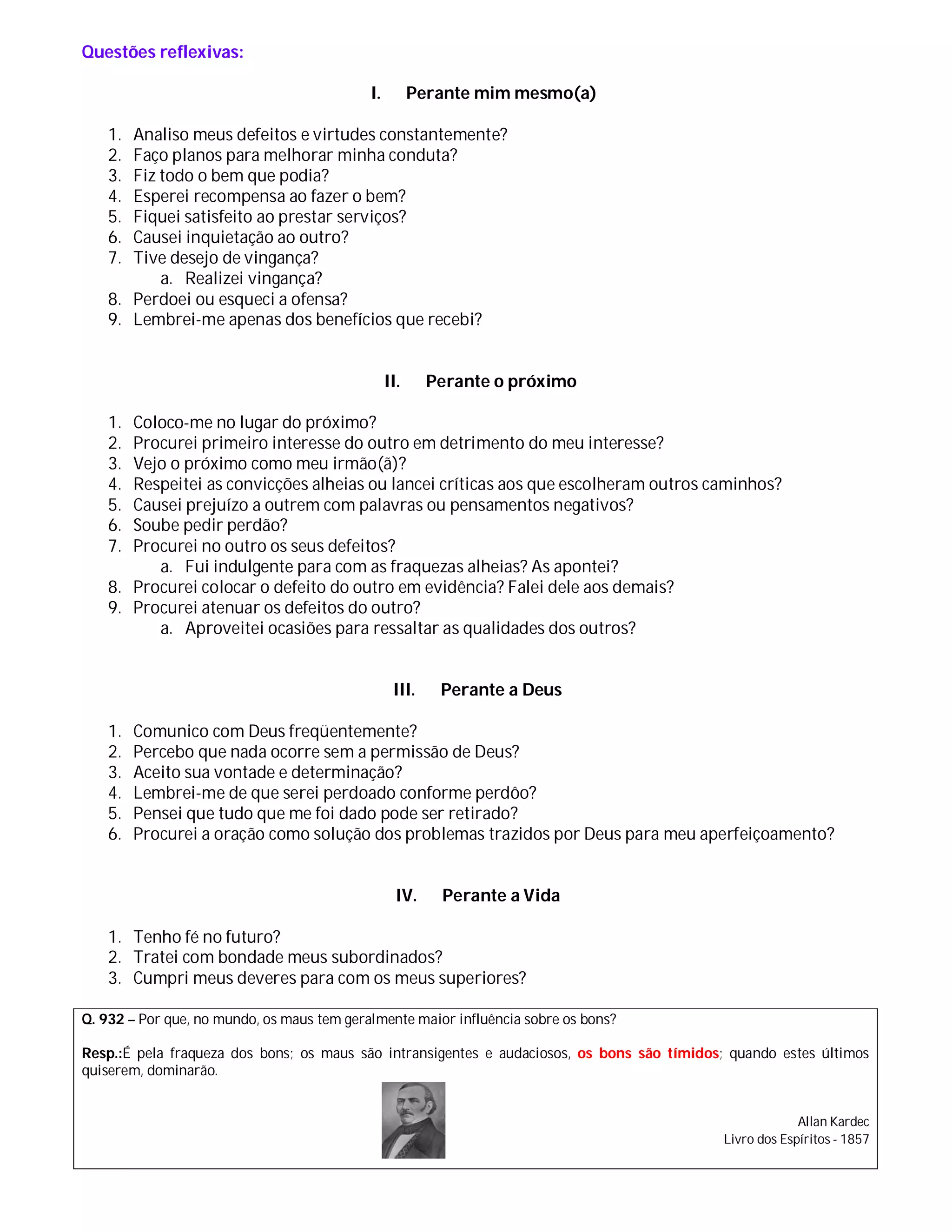 Questões reflexivas:

                                            I.         Perante mim mesmo(a)

    1. Analiso meus defeitos e virtudes constantemente?
    2. Faço planos para melhorar minha conduta?
    3. Fiz todo o bem que podia?
    4. Esperei recompensa ao fazer o bem?
    5. Fiquei satisfeito ao prestar serviços?
    6. Causei inquietação ao outro?
    7. Tive desejo de vingança?
           a. Realizei vingança?
    8. Perdoei ou esqueci a ofensa?
    9. Lembrei-me apenas dos benefícios que recebi?


                                                 II.     Perante o próximo

    1. Coloco-me no lugar do próximo?
    2. Procurei primeiro interesse do outro em detrimento do meu interesse?
    3. Vejo o próximo como meu irmão(ã)?
    4. Respeitei as convicções alheias ou lancei críticas aos que escolheram outros caminhos?
    5. Causei prejuízo a outrem com palavras ou pensamentos negativos?
    6. Soube pedir perdão?
    7. Procurei no outro os seus defeitos?
          a. Fui indulgente para com as fraquezas alheias? As apontei?
    8. Procurei colocar o defeito do outro em evidência? Falei dele aos demais?
    9. Procurei atenuar os defeitos do outro?
          a. Aproveitei ocasiões para ressaltar as qualidades dos outros?


                                                  III.    Perante a Deus

    1.   Comunico com Deus freqüentemente?
    2.   Percebo que nada ocorre sem a permissão de Deus?
    3.   Aceito sua vontade e determinação?
    4.   Lembrei-me de que serei perdoado conforme perdôo?
    5.   Pensei que tudo que me foi dado pode ser retirado?
    6.   Procurei a oração como solução dos problemas trazidos por Deus para meu aperfeiçoamento?


                                                   IV.    Perante a Vida

    1. Tenho fé no futuro?
    2. Tratei com bondade meus subordinados?
    3. Cumpri meus deveres para com os meus superiores?

Q. 932 – Por que, no mundo, os maus tem geralmente maior influência sobre os bons?

Resp.:É pela fraqueza dos bons; os maus são intransigentes e audaciosos, os bons são tímidos; quando estes últimos
quiserem, dominarão.


                                                                                                         Allan Kardec
                                                                                            Livro dos Espíritos - 1857
 