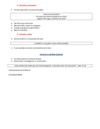  Perante a si mesmo

    Se interroga sobre os atos praticados:

                                              ‘violei as leis de Deus?
                                   ‘fiz tudo o que deveria/poderia ter feito?’
                                     ‘alguém tem algo a reclamar de mim?’

      Sacrifica seus interesses
      Não tem ódio, rancor ou vingança
      Estuda as próprias imperfeições
      Não se envaidece

           Perante a vida

    Aceita as dores e vicissitudes da vida

                                 caridade é o seu guia e Jesus como exemplo

    É um exemplo vivo dos ensinamentos de Cristo


                                         Caracteres do Bom Espírita

    Se esforça para ser homem de bem
    Desenvolve a inteligência e o sentimento

       'nisto conhecerão todos que sois meus discípulos: se tiverdes amor uns aos outros' - João 13:35

Conhecimento de Si Mesmo

STO AGOSTINHO
 