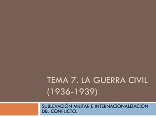 TEMA 7. LA GUERRA CIVIL
(1936-1939)
SUBLEVACIÓN MILITAR E INTERNACIONALIZACIÓN
DEL CONFLICTO.

 