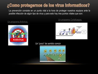 La prevención consiste en un punto vital a la hora de proteger nuestros equipos ante la
 posible infección de algún tipo de virus y para esto hay tres puntos vitales que son:

                                                     Un programa Cortafuegos.
Un programa Antivirus.




                             Un “poco” de sentido común
 