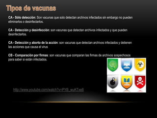 CA - Sólo detección: Son vacunas que solo detectan archivos infectados sin embargo no pueden
eliminarlos o desinfectarlos.

CA - Detección y desinfección: son vacunas que detectan archivos infectados y que pueden
desinfectarlos.

CA - Detección y aborto de la acción: son vacunas que detectan archivos infectados y detienen
las acciones que causa el virus

CB - Comparación por firmas: son vacunas que comparan las firmas de archivos sospechosos
para saber si están infectados.




   http://www.youtube.com/watch?v=PYB_wuKTxe8
 