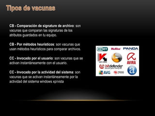 CB - Comparación de signature de archivo: son
vacunas que comparan las signaturas de los
atributos guardados en tu equipo.

CB - Por métodos heurísticos: son vacunas que
usan métodos heurísticos para comparar archivos.

CC - Invocado por el usuario: son vacunas que se
activan instantáneamente con el usuario.

CC - Invocado por la actividad del sistema: son
vacunas que se activan instantáneamente por la
actividad del sistema windows xp/vista
 