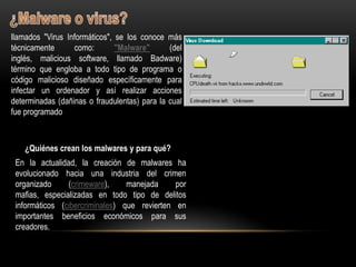 llamados "Virus Informáticos", se los conoce más
técnicamente      como:        "Malware"      (del
inglés, malicious software, llamado Badware)
término que engloba a todo tipo de programa o
código malicioso diseñado específicamente para
infectar un ordenador y así realizar acciones
determinadas (dañinas o fraudulentas) para la cual
fue programado



    ¿Quiénes crean los malwares y para qué?
 En la actualidad, la creación de malwares ha
 evolucionado hacia una industria del crimen
 organizado     (crimeware),     manejada     por
 mafias, especializadas en todo tipo de delitos
 informáticos (cibercriminales) que revierten en
 importantes beneficios económicos para sus
 creadores.
 