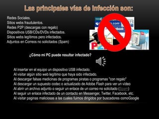 Redes Sociales.
Sitios webs fraudulentos.
Redes P2P (descargas con regalo)
Dispositivos USB/CDs/DVDs infectados.
Sitios webs legítimos pero infectados.
Adjuntos en Correos no solicitados (Spam)


              ¿Cómo mi PC puede resultar infectado?


    Al insertar en el equipo un dispositivo USB infectado.
    Al visitar algún sitio web legítimo que haya sido infectado.
    Al descargar falsas medicinas de programas piratas o programas "con regalo"
    Al descargar un supuesto codec o actualizado de Adobe Flash para ver un vídeo
    Al abrir un archivo adjunto o seguir un enlace de un correo no solicitado (Spam)
    Al seguir un enlace infectado de un contacto en Messenger, Twitter, Facebook, etc.
    Al visitar paginas maliciosas a las cuales fuimos dirigidos por buscadores comoGoogle
 