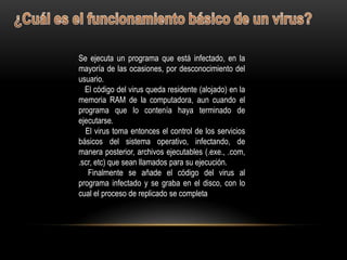 Se ejecuta un programa que está infectado, en la
mayoría de las ocasiones, por desconocimiento del
usuario.
  El código del virus queda residente (alojado) en la
memoria RAM de la computadora, aun cuando el
programa que lo contenía haya terminado de
ejecutarse.
  El virus toma entonces el control de los servicios
básicos del sistema operativo, infectando, de
manera posterior, archivos ejecutables (.exe., .com,
.scr, etc) que sean llamados para su ejecución.
   Finalmente se añade el código del virus al
programa infectado y se graba en el disco, con lo
cual el proceso de replicado se completa
 