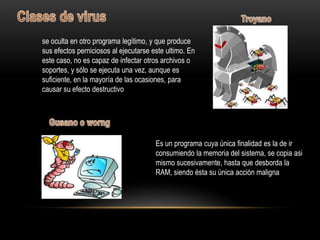 se oculta en otro programa legítimo, y que produce
sus efectos perniciosos al ejecutarse este ultimo. En
este caso, no es capaz de infectar otros archivos o
soportes, y sólo se ejecuta una vez, aunque es
suficiente, en la mayoría de las ocasiones, para
causar su efecto destructivo




                                       Es un programa cuya única finalidad es la de ir
                                       consumiendo la memoria del sistema, se copia asi
                                       mismo sucesivamente, hasta que desborda la
                                       RAM, siendo ésta su única acción maligna
 