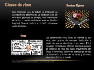 Son programas que se activan al producirse un
acontecimiento determinado. La condición suele ser
una fecha (Bombas de Tiempo), una combinación
de teclas, o ciertas condiciones técnicas (Bombas
Lógicas). Si no se produce la condición permanece
oculto al usuario



                                     Los denominados virus falsos en realidad no son
                                     virus, sino cadenas de mensajes distribuídas a
                                     través del correo electrónico y las redes. Estos
                                     mensajes normalmente informan acerca de peligros
                                     de infección de virus, los cuales mayormente son
                                     falsos y cuyo único objetivo es sobrecargar el flujo
                                     de información a través de las redes y el correo
                                     electrónico de todo el mundo
http://www.youtube.com/watch?v=IY0JXT4OYus
 