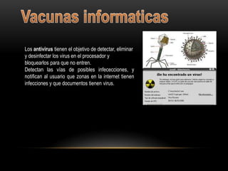 Los antivirus tienen el objetivo de detectar, eliminar
y desinfectar los virus en el procesador y
bloquearlos para que no entren.
Detectan las vías de posibles infececciones, y
notifican al usuario que zonas en la internet tienen
infecciones y que documentos tienen virus.
 