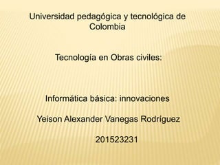 Universidad pedagógica y tecnológica de
Colombia
Tecnología en Obras civiles:
Informática básica: innovaciones
Yeison Alexander Vanegas Rodríguez
201523231
 
