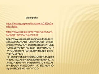 bibliografia
https://www.google.es/#q=bater%C3%ADa
+de+Tesla
https://www.google.es/#q=+los+veh%C3%
ADculos+aut%C3%B3nomos
http://www.search.ask.com/web?l=dis&q=T
ecnolog%C3%ADa+2016%3A+las+5+tend
encias+m%C3%A1s+destacadas+en+CES
+2016&o=APN11773&apn_dtid=^BND101^
YY^CO&shad=s_0043&gct=ds&apn_ptnrs
=^BRQ&d=539-
131&lang=es&atb=sysid%3D539%3Aappid
%3D131%3Auid%3D2a299a5c89d94e07%
3Auc2%3D1077%3Atypekbn%3D3.4%3As
rc%3Dcrb%3Ao%3DAPN11773%3Atg%3D
&p2=^BRQ^BND101^YY^CO
 