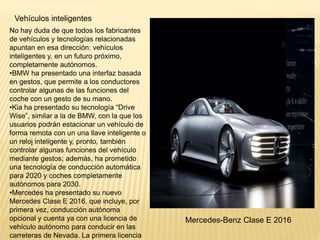 Vehículos inteligentes
No hay duda de que todos los fabricantes
de vehículos y tecnologías relacionadas
apuntan en esa dirección: vehículos
inteligentes y, en un futuro próximo,
completamente autónomos.
•BMW ha presentado una interfaz basada
en gestos, que permite a los conductores
controlar algunas de las funciones del
coche con un gesto de su mano.
•Kia ha presentado su tecnología “Drive
Wise”, similar a la de BMW, con la que los
usuarios podrán estacionar un vehículo de
forma remota con un una llave inteligente o
un reloj inteligente y, pronto, también
controlar algunas funciones del vehículo
mediante gestos; además, ha prometido
una tecnología de conducción automática
para 2020 y coches completamente
autónomos para 2030.
•Mercedes ha presentado su nuevo
Mercedes Clase E 2016, que incluye, por
primera vez, conducción autónoma
opcional y cuenta ya con una licencia de
vehículo autónomo para conducir en las
carreteras de Nevada. La primera licencia
Mercedes-Benz Clase E 2016
 
