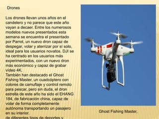 Drones
Los drones llevan unos años en el
candelero y no parece que este año
vayan a decaer. Entre los numerosos
modelos nuevos presentados esta
semana se encuentra el presentado
por Parrot, un nuevo dron capaz de
despegar, volar y aterrizar por sí solo,
ideal para los usuarios novatos. DJI se
ha centrado en los usuarios más
experimentados, con un nuevo dron
más económico y capaz de grabar
vídeo 4K.
También han destacado el Ghost
Fishing Master, un cuadcóptero con
colores de camuflaje y control remoto
para pescar, pero sin duda, el dron
estrella de este año ha sido el EHANG
184, de fabricación china, capaz de
volar de forma completamente
autónoma transportando un pasajero
en su interior. Ghost Fishing Master,
 