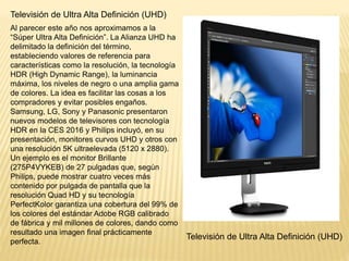Televisión de Ultra Alta Definición (UHD)
Al parecer este año nos aproximamos a la
“Súper Ultra Alta Definición”. La Alianza UHD ha
delimitado la definición del término,
estableciendo valores de referencia para
características como la resolución, la tecnología
HDR (High Dynamic Range), la luminancia
máxima, los niveles de negro o una amplia gama
de colores. La idea es facilitar las cosas a los
compradores y evitar posibles engaños.
Samsung, LG, Sony y Panasonic presentaron
nuevos modelos de televisores con tecnología
HDR en la CES 2016 y Philips incluyó, en su
presentación, monitores curvos UHD y otros con
una resolución 5K ultraelevada (5120 x 2880).
Un ejemplo es el monitor Brillante
(275P4VYKEB) de 27 pulgadas que, según
Philips, puede mostrar cuatro veces más
contenido por pulgada de pantalla que la
resolución Quad HD y su tecnología
PerfectKolor garantiza una cobertura del 99% de
los colores del estándar Adobe RGB calibrado
de fábrica y mil millones de colores, dando como
resultado una imagen final prácticamente
perfecta.
Televisión de Ultra Alta Definición (UHD)
 