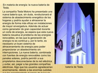 En materia de energía: la nueva batería de
Tesla.
La compañía Tesla Motors ha presentado una
nueva batería que, sin duda, revolucionará el
sistema de abastecimiento energético de los
hogares y podría ayudar a almacenar la
energía de forma más eficaz en instalaciones
de mayor envergadura. Además de actuar
como generador de gran capacidad durante
un corte de energía, se espera que esta nueva
batería resuelva el problema de las energías
renovables, en las que la generación de
energía no es continua y, por lo tanto, es
necesario un buen sistema de
almacenamiento de energía para poder
proporcionar un abastecimiento sin
interrupciones. La nueva batería, combinada
con fuentes de energía renovables como los
paneles solares, podría permitir a sus
propietarios desconectarse de la red eléctrica
y evitar, así, pagar a las grandes compañías
eléctricas. Algo que los usuarios agradecerían
enormemente, debido a las enormes subidas
batería de Tesla.
 