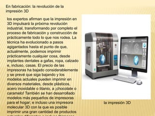 En fabricación: la revolución de la
impresión 3D
los expertos afirman que la impresión en
3D impulsará la próxima revolución
industrial, transformando por completo el
proceso de fabricación y construcción de
prácticamente todo lo que nos rodea. La
técnica ha evolucionado a pasos
agigantados hasta el punto de que,
actualmente, podemos imprimir
prácticamente cualquier cosa, desde
implantes dentales a gafas, ropa, calzado
e, incluso, casas. El precio de las
impresoras ha bajado considerablemente
y se prevé que siga bajando y los
modelos actuales pueden imprimir en
diversos materiales, desde plásticos,
acero inoxidable o titanio, a ¡chocolate o
caramelo! También se han desarrollado
modelos más pequeños de impresoras
para el hogar; e incluso una impresora
molecular 3D con la que es posible
imprimir una gran cantidad de productos
la impresión 3D
 