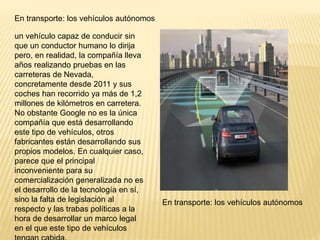 En transporte: los vehículos autónomos
un vehículo capaz de conducir sin
que un conductor humano lo dirija
pero, en realidad, la compañía lleva
años realizando pruebas en las
carreteras de Nevada,
concretamente desde 2011 y sus
coches han recorrido ya más de 1,2
millones de kilómetros en carretera.
No obstante Google no es la única
compañía que está desarrollando
este tipo de vehículos, otros
fabricantes están desarrollando sus
propios modelos. En cualquier caso,
parece que el principal
inconveniente para su
comercialización generalizada no es
el desarrollo de la tecnología en sí,
sino la falta de legislación al
respecto y las trabas políticas a la
hora de desarrollar un marco legal
en el que este tipo de vehículos
En transporte: los vehículos autónomos
 