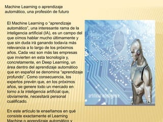 Machine Learning o aprendizaje
automático, una profesión de futuro
El Machine Learning o “aprendizaje
automático”, una interesante rama de la
inteligencia artificial (IA), es un campo del
que oímos hablar mucho últimamente y
que sin duda irá ganando todavía más
relevancia a lo largo de los próximos
años. Cada vez son más las empresas
que invierten en esta tecnología y,
concretamente, en Deep Learning, un
área dentro del aprendizaje automático
que en español se denomina “aprendizaje
profundo”. Como consecuencia, los
expertos prevén que, en los próximos
años, se genere todo un mercado en
torno a la inteligencia artificial que,
obviamente, necesitará personal
cualificado.
En este artículo te enseñamos en qué
consiste exactamente el Learning
 