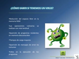 ¿CÓMO SABER SI TENEMOS UN VIRUS?


•Reducción del espacio libre en la
memoria RAM

•Las operaciones rutinarias     se
realizan con más lentitud

•Aparición de programas residentes
en memoria desconocidos

•Tiempos de carga mayores

•Aparición de mensajes de error no
comunes

•Fallos en la ejecución de los
programas
                                     VIRUS Y VACUNAS INFORMÁTICAS
 