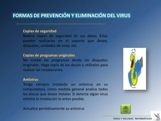 FORMAS DE PREVENCIÓN Y ELIMINACIÓN DEL VIRUS

   Copias de seguridad
   Realice copias de seguridad de sus datos. Éstas
   pueden realizarlas en el soporte que desee,
   disquetes, unidades de cinta, etc.

   Copias de programas originales
   No instale los programas desde los disquetes
   originales. Haga copia de los discos y utilícelos para
   realizar las instalaciones.

   Antivirus
   Tenga siempre instalado un antivirus en su
   computadora, como medida general analice todos
   los discos que desee instalar. Si detecta algún virus
   elimine la instalación lo antes posible.

   Actualice periódicamente su antivirus

                                                            VIRUS Y VACUNAS INFORMÁTICAS
 