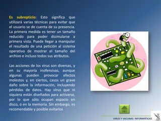 Es subrepticio: Esto significa que
utilizará varias técnicas para evitar que
el usuario se de cuenta de su presencia.
La primera medida es tener un tamaño
reducido para poder disimularse a
primera vista. Puede llegar a manipular
el resultado de una petición al sistema
operativo de mostrar el tamaño del
archivo e incluso todos sus atributos.

Las acciones de los virus son diversas, y
en su mayoría inofensivas, aunque
algunas pueden provocar efectos
molestos y, en ciertos, casos un grave
daño sobre la información, incluyendo
pérdidas de datos. Hay virus que ni
siquiera están diseñados para activarse,
por lo que sólo ocupan espacio en
disco, o en la memoria. Sin embargo, es
recomendable y posible evitarlos

                                            VIRUS Y VACUNAS INFORMÁTICAS
 